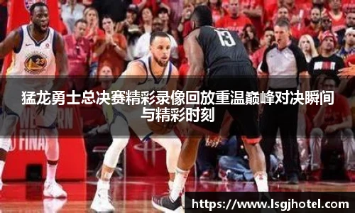 猛龙勇士总决赛精彩录像回放重温巅峰对决瞬间与精彩时刻
